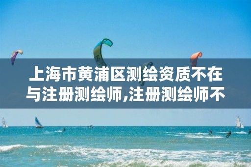 上海市黄浦区测绘资质不在与注册测绘师,注册测绘师不与资质挂钩了