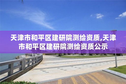 天津市和平区建研院测绘资质,天津市和平区建研院测绘资质公示