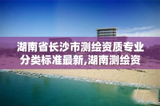 湖南省长沙市测绘资质专业分类标准最新,湖南测绘资质管理