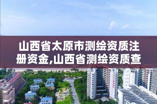 山西省太原市测绘资质注册资金,山西省测绘资质查询