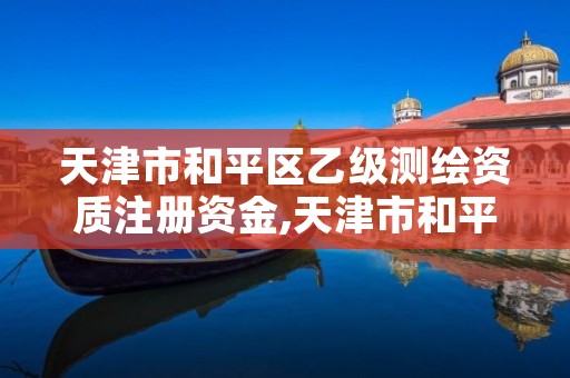 天津市和平区乙级测绘资质注册资金,天津市和平区乙级测绘资质注册资金多少