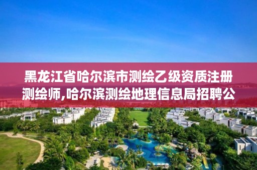 黑龙江省哈尔滨市测绘乙级资质注册测绘师,哈尔滨测绘地理信息局招聘公告