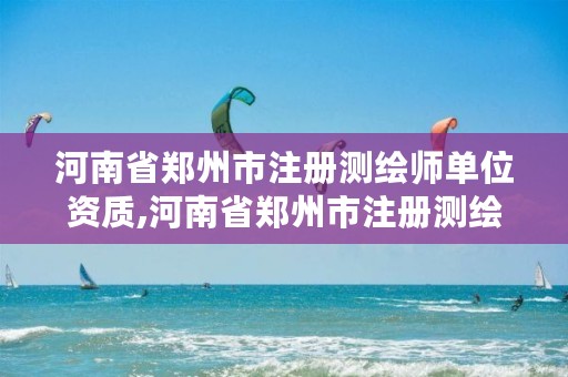 河南省郑州市注册测绘师单位资质,河南省郑州市注册测绘师单位资质查询