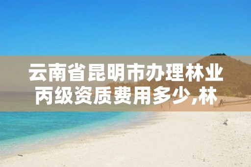 云南省昆明市办理林业丙级资质费用多少,林业资质如何申请办理