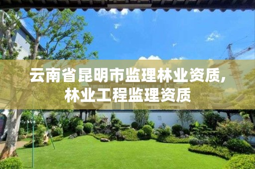 云南省昆明市监理林业资质,林业工程监理资质