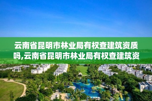 云南省昆明市林业局有权查建筑资质吗,云南省昆明市林业局有权查建筑资质吗现在