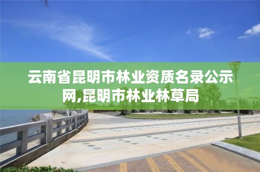 云南省昆明市林业资质名录公示网,昆明市林业林草局