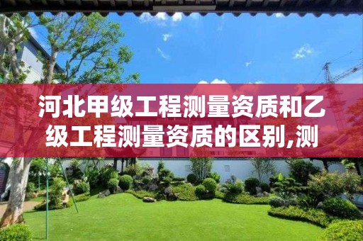 河北甲级工程测量资质和乙级工程测量资质的区别,测量甲级资质要求