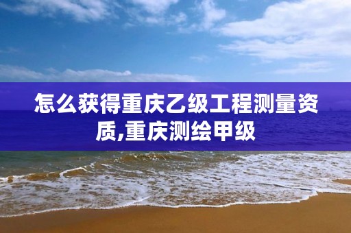 怎么获得重庆乙级工程测量资质,重庆测绘甲级