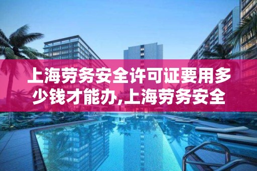 上海劳务安全许可证要用多少钱才能办,上海劳务安全许可证要用多少钱才能办好