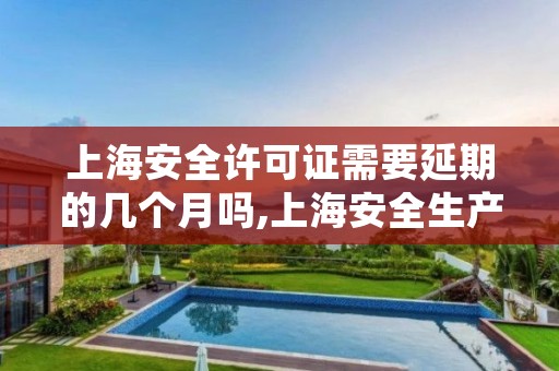 上海安全许可证需要延期的几个月吗,上海安全生产许可证怎么办