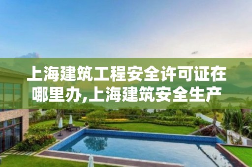 上海建筑工程安全许可证在哪里办,上海建筑安全生产许可证