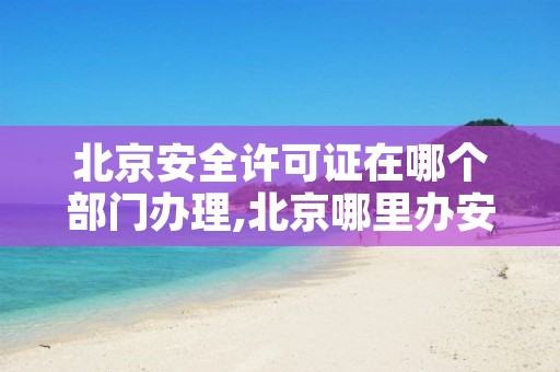 北京安全许可证在哪个部门办理,北京哪里办安全员证