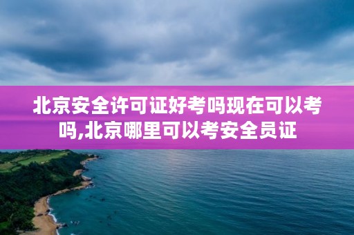 北京安全许可证好考吗现在可以考吗,北京哪里可以考安全员证